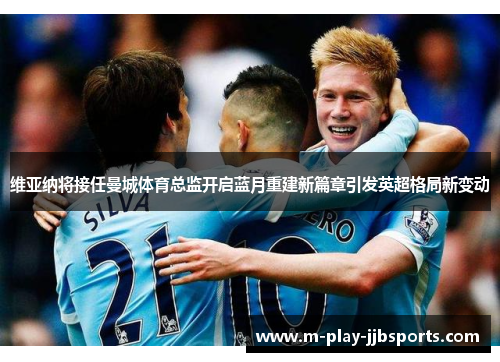 维亚纳将接任曼城体育总监开启蓝月重建新篇章引发英超格局新变动 维亚纳将接任曼城体育总监开启蓝月重建新篇章引发英超格局新变动