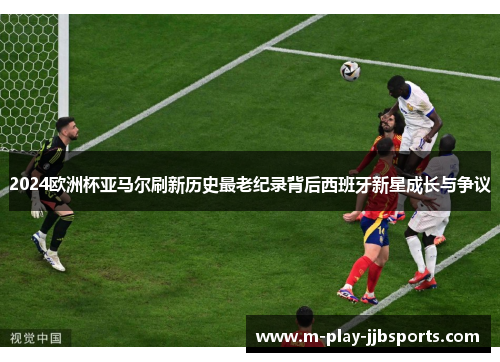 2024欧洲杯亚马尔刷新历史最老纪录背后西班牙新星成长与争议